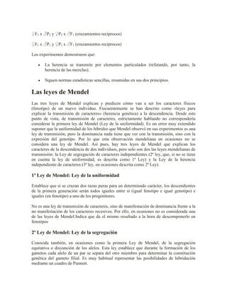 ♀F1 x ♂P2 y ♀P2 x ♂F1 (cruzamientos recíprocos)

♀F1 x ♂P1 y ♀P1 x ♂F1 (cruzamientos recíprocos)

Los experimentos demostraron que:

       La herencia se transmite por elementos particulados (refutando, por tanto, la
       herencia de las mezclas).

       Siguen normas estadísticas sencillas, resumidas en sus dos principios.

Las leyes de Mendel
Las tres leyes de Mendel explican y predicen cómo van a ser los caracteres físicos
(fenotipo) de un nuevo individuo. Frecuentemente se han descrito como «leyes para
explicar la transmisión de caracteres» (herencia genética) a la descendencia. Desde este
punto de vista, de transmisión de caracteres, estrictamente hablando no correspondería
considerar la primera ley de Mendel (Ley de la uniformidad). Es un error muy extendido
suponer que la uniformidad de los híbridos que Mendel observó en sus experimentos es una
ley de transmisión, pero la dominancia nada tiene que ver con la transmisión, sino con la
expresión del genotipo. Por lo que esta observación mendeliana en ocasiones no se
considera una ley de Mendel. Así pues, hay tres leyes de Mendel que explican los
caracteres de la descendencia de dos individuos, pero solo son dos las leyes mendelianas de
transmisión: la Ley de segregación de caracteres independientes (2ª ley, que, si no se tiene
en cuenta la ley de uniformidad, es descrita como 1ª Ley) y la Ley de la herencia
independiente de caracteres (3ª ley, en ocasiones descrita como 2ª Ley).

1ª Ley de Mendel: Ley de la uniformidad

Establece que si se cruzan dos razas puras para un determinado carácter, los descendientes
de la primera generación serán todos iguales entre sí (igual fenotipo e igual genotipo) e
iguales (en fenotipo) a uno de los progenitores.

No es una ley de transmisión de caracteres, sino de manifestación de dominancia frente a la
no manifestación de los caracteres recesivos. Por ello, en ocasiones no es considerada una
de las leyes de Mendel.Indica que da el mismo resultado a la hora de descomponerlo en
fenotipos

2ª Ley de Mendel: Ley de la segregación

Conocida también, en ocasiones como la primera Ley de Mendel, de la segregación
equitativa o disyunción de los alelos. Esta ley establece que durante la formación de los
gametos cada alelo de un par se separa del otro miembro para determinar la constitución
genética del gameto filial. Es muy habitual representar las posibilidades de hibridación
mediante un cuadro de Punnett.
 
