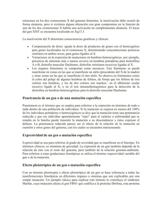 estructura en los dos cromosomas X del genoma femenino, la inactivación debe ocurrir de
forma aleatoria, pero si existiera alguna alteración con gran compromiso en la función de
uno de los dos cromosomas X habría una activación no completamente aleatoria. El locus
del gen XIST se encuentra localizado en Xq13.3.

La inactivación del X determina consecuencias genéticas y clínicas:

       Compensación de dosis: iguala la dosis de productos de genes con el hemicigótico
       para genes localizados en el cromososa X, determinando concentraciones proteicas
       similares en ambos sexos, para genes ligados al X.
       Variaciones en la expresión de mutaciones en hembras heterocigóticas: por ejemplo,
       presencia de síntomas más o menos severos en hembras portadoras para hemofilias
       A o B, distrofia muscular Duchenne, distrofias retinianas recesivas ligadas al X.
       Los órganos femeninos se comportan como mosaicos. Este fenómeno se puede
       manifestar en zonas en las que se manifieste un alelo (procedente del X de la madre)
       y otras zonas en las que se manifiesta el otro alelo. Se observa en fenómenos como
       el color del pelaje de algunas hembras de felinos, de forma que los felinos de tres
       colores son hembras, y los de dos colores son machos;7 en el albinismo ocular
       recesivo ligado al X; o en el test inmunohistoquímico para la detección de la
       distrofina en hembras heterocigóticas para la distrofia muscular Duchenne.

Penetrancia de un gen o de una mutación especifica

Penetrancia es el término que se emplea para referirse a la expresión en términos de todo o
nada dentro de una población de individuos. Si la mutación se expresa en menos del 100%
de los individuos portadores o heterocigóticos se dice que la mutación tiene una penetrancia
reducida y que ese individuo aparentemente “sano” para el carácter o enfermedad que se
estudia en la familia puede trasmitir la mutación a su descendencia y éstos expresar el
defecto. La penetrancia reducida parece ser el efecto de la relación de la mutación en
cuestión y otros genes del genoma, con los cuales se encuentra interactuando.

Expresividad de un gen o mutación especifica

Expresividad se usa para referirse al grado de severidad que se manifiesta en el fenotipo. En
términos clínicos, es sinónimo de gravedad. La expresión de un gen también depende de la
relación de éste con el resto del genoma, pero también de la relación genoma-ambiente.
Para referirse a estas gradaciones fenotípicas se utiliza el término expresividad variable del
gen o de la mutación.

Efecto pleiotrópico de un gen o mutación especifica

Con en término pleiotropía o efecto pleiotrópico de un gen se hace referencia a todas las
manifestaciones fenotípicas en diferentes órganos o sistemas que son explicables por una
simple mutación. Un ejemplo clásico para explicar este término lo constituye el síndrome
Marfan, cuya mutación afecta al gen FBN1 que codifica a la proteína fibrilina, esta proteína
 