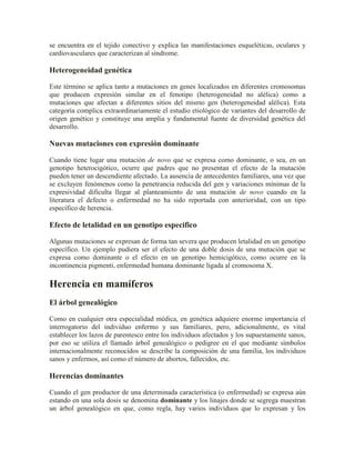 se encuentra en el tejido conectivo y explica las manifestaciones esqueléticas, oculares y
cardiovasculares que caracterizan al síndrome.

Heterogeneidad genética

Este término se aplica tanto a mutaciones en genes localizados en diferentes cromosomas
que producen expresión similar en el fenotipo (heterogeneidad no alélica) como a
mutaciones que afectan a diferentes sitios del mismo gen (heterogeneidad alélica). Esta
categoría complica extraordinariamente el estudio etiológico de variantes del desarrollo de
origen genético y constituye una amplia y fundamental fuente de diversidad genética del
desarrollo.

Nuevas mutaciones con expresión dominante

Cuando tiene lugar una mutación de novo que se expresa como dominante, o sea, en un
genotipo heterocigótico, ocurre que padres que no presentan el efecto de la mutación
pueden tener un descendiente afectado. La ausencia de antecedentes familiares, una vez que
se excluyen fenómenos como la penetrancia reducida del gen y variaciones mínimas de la
expresividad dificulta llegar al planteamiento de una mutación de novo cuando en la
literatura el defecto o enfermedad no ha sido reportada con anterioridad, con un tipo
específico de herencia.

Efecto de letalidad en un genotipo especifico

Algunas mutaciones se expresan de forma tan severa que producen letalidad en un genotipo
específico. Un ejemplo pudiera ser el efecto de una doble dosis de una mutación que se
expresa como dominante o el efecto en un genotipo hemicigótico, como ocurre en la
incontinencia pigmenti, enfermedad humana dominante ligada al cromosoma X.

Herencia en mamíferos
El árbol genealógico

Como en cualquier otra especialidad médica, en genética adquiere enorme importancia el
interrogatorio del individuo enfermo y sus familiares, pero, adicionalmente, es vital
establecer los lazos de parentesco entre los individuos afectados y los supuestamente sanos,
por eso se utiliza el llamado árbol genealógico o pedigree en el que mediante símbolos
internacionalmente reconocidos se describe la composición de una familia, los individuos
sanos y enfermos, así como el número de abortos, fallecidos, etc.

Herencias dominantes

Cuando el gen productor de una determinada característica (o enfermedad) se expresa aún
estando en una sola dosis se denomina dominante y los linajes donde se segrega muestran
un árbol genealógico en que, como regla, hay varios individuos que lo expresan y los
 