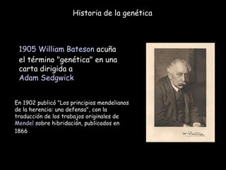 Historia de la genética 1905   William Bateson  acuña el término "genética" en una carta dirigida a  Adam Sedgwick En 1902 publicó "Los principios mendelianos de la herencia: una defensa", con la traducción de los trabajos originales de  Mendel  sobre hibridación, publicados en 1866  