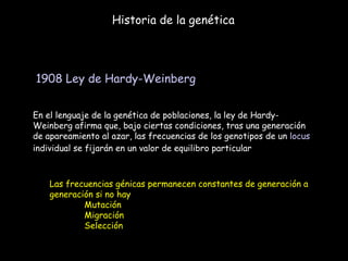 Historia de la genética 1908   Ley de Hardy-Weinberg   En el lenguaje de la genética de poblaciones, la ley de Hardy-Weinberg afirma que, bajo ciertas condiciones, tras una generación de apareamiento al azar, las frecuencias de los genotipos de un  locus  individual se fijarán en un valor de equilibro particular  Las frecuencias génicas permanecen constantes de generación a generación si no hay Mutación Migración  Selección 