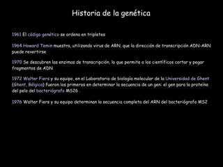Historia de la genética 1961  El  código genético  se ordena en tripletes  1964   Howard Temin  muestra, utilizando virus de ARN, que la dirección de transcripción ADN-ARN puede revertirse  1970  Se descubren las enzimas de transcripción, lo que permite a los científicos cortar y pegar fragmentos de ADN  1972   Walter Fiers  y su equipo, en el Laboratorio de biología molecular de la  Universidad de Ghent  ( Ghent ,  Bélgica ) fueron los primeros en determinar la secuencia de un gen: el gen para la proteína del pelo del  bacteriógrafo  MS26 .  1976  Walter Fiers y su equipo determinan la secuencia completa del ARN del bacteriógrafo MS2 