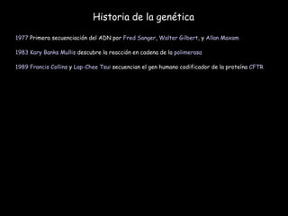 Historia de la genética 1977  Primera secuenciación del ADN por  Fred Sanger ,  Walter Gilbert , y  Allan Maxam   1983   Kary Banks Mullis  descubre la reacción en cadena de la  polimerasa   1989   Francis Collins  y  Lap-Chee Tsui  secuencian el gen humano codificador de la proteína  CFTR   