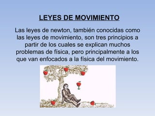 LEYES DE MOVIMIENTO Las leyes de newton, también conocidas como las leyes de movimiento, son tres principios a partir de los cuales se explican muchos problemas de física, pero principalmente a los que van enfocados a la física del movimiento. 