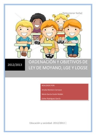 [Seleccionar fecha]
Educación y sociedad- 2012/2013 |
2012/2013
ORDENACIÓN Y OBJETIVOS DE
LEY DE MOYANO, LGE Y LOGSE
REALIZADO POR:
Amalia Montero Carrasco
María García-Cezón Roldán
Esther Rodríguez García
 