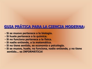 GUIA PRÁTICA PARA LA CIENCIA MODERNA:
- Si se mueve pertenece a la biologia.
- Si huele pertenece a la química.
- Si no funciona pertenece a la física.
- Si nadie entiende, a la matemática.
- Si no tiene sentido, es economía o psicología.
- Si se mueve, huele, no funciona, nadie entiende, y no tiene
  sentido... es INFORMÁTICA!
 