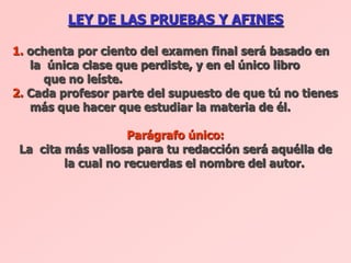 LEY DE LAS PRUEBAS Y AFINES

1. ochenta por ciento del examen final será basado en
   la única clase que perdiste, y en el único libro
     que no leíste.
2. Cada profesor parte del supuesto de que tú no tienes
   más que hacer que estudiar la materia de él.

                     Parágrafo único:
 La cita más valiosa para tu redacción será aquélla de
         la cual no recuerdas el nombre del autor.
 
