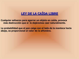 LEY DE LA CAÍDA LIBRE

Cualquier esfuerzo para agarrar un objeto en caída, provoca
  más destrucción que si lo dejáramos caer naturalmente.

La probabilidad que el pan caiga con el lado de la manteca hacia
abajo, es proporcional al valor de la alfombra.
 