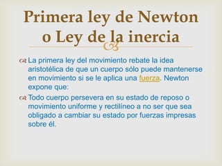 Primera ley de Newton
   o Ley de la inercia
           
 La primera ley del movimiento rebate la idea
  aristotélica de que un cuerpo sólo puede mantenerse
  en movimiento si se le aplica una fuerza. Newton
  expone que:
 Todo cuerpo persevera en su estado de reposo o
  movimiento uniforme y rectilíneo a no ser que sea
  obligado a cambiar su estado por fuerzas impresas
  sobre él.
 