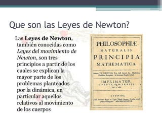 Que son las Leyes de Newton?  Las Leyes de Newton, también conocidas como Leyes del movimiento de Newton, son tres principios a partir de los cuales se explican la mayor parte de los problemas planteados por la dinámica, en particular aquellos relativos al movimiento de los cuerpos