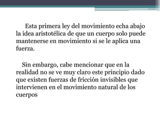          Esta primera ley del movimiento echa abajo la idea aristotélica de que un cuerpo solo puede mantenerse en movimiento si se le aplica una fuerza.       Sin embargo, cabe mencionar que en la realidad no se ve muy claro este principio dado que existen fuerzas de fricción invisibles que intervienen en el movimiento natural de los cuerpos