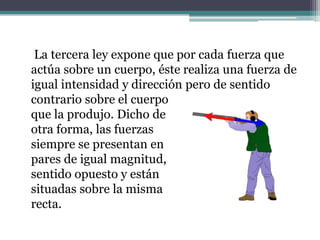     La tercera ley expone que por cada fuerza que actúa sobre un cuerpo, éste realiza una fuerza de igual intensidad y dirección pero de sentido contrario sobre el cuerpo que la produjo. Dicho de otra forma, las fuerzas siempre se presentan en pares de igual magnitud, sentido opuesto y están situadas sobre la misma recta.