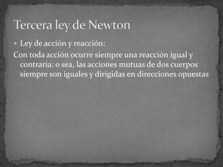 Ley de acción y reacción:Con toda acción ocurre siempre una reacción igual y contraria: o sea, las acciones mutuas de dos cuerpos siempre son iguales y dirigidas en direcciones opuestasTercera ley de Newton