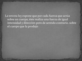 La tercera ley expone que por cada fuerza que actúa sobre un cuerpo, éste realiza una fuerza de igual intensidad y dirección pero de sentido contrario. sobre el cuerpo que la produjo
