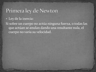 Ley de la inercia:Si sobre un cuerpo no actúa ninguna fuerza, o todas las que actúan se anulan dando una resultante nula, el cuerpo no varia su velocidad.Primera ley de Newton