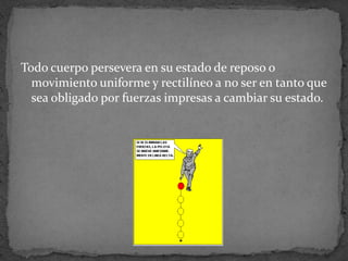 Todo cuerpo persevera en su estado de reposo o movimiento uniforme y rectilíneo a no ser en tanto que sea obligado por fuerzas impresas a cambiar su estado.