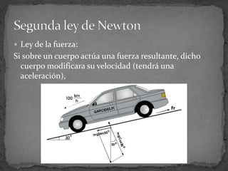 Ley de la fuerza:Si sobre un cuerpo actúa una fuerza resultante, dicho cuerpo modificara su velocidad (tendrá una aceleración),Segunda ley de Newton