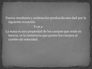 Fuerza resultante y aceleración producida esta dad por la siguiente ecuación.                                  F=m aLa masa es una propiedad de los cuerpos que mide su inercia, es la resistencia que ponen los cuerpos al cambio de velocidad.