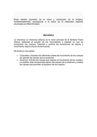 Estos efectos (aumento de la masa y contracción de la longitud,
fundamentalmente) corresponde a la teoría de la relatividad especial,
enunciada por Albert Einstein.




                                 MECÁNICA

La mecánica (o mecánica clásica) es la rama principal de la llamada Física
clásica, dedicada al estudio de los movimientos y estados en que se
encuentran los cuerpos. Describe y predice las condiciones de reposo y
movimiento, bajo la acción de las fuerzas.

Se divide en dos partes:

   •   Cinemática. Estudian las diferentes clases de movimiento de los cuerpos
       sin atender las causas que lo producen.
   •   Dinámica. Estudia las causas que originan el movimiento de los cuerpos.
       La estática esta comprendida dentro del estudio de la dinámica y analiza
       las causas que permiten el equilibrio de los cuerpos.
 