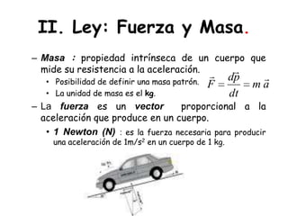 II. Ley: Fuerza y Masa.Masa : propiedad intrínseca de un cuerpo que mide su resistencia a la aceleración. Posibilidad de definir una masa patrón. La unidad de masa es el kg.La fuerzaes un vector  proporcional a la aceleración que produce en un cuerpo.1 Newton (N) : es la fuerza necesaria para producir una aceleración de 1m/s2 en un cuerpo de 1 kg.