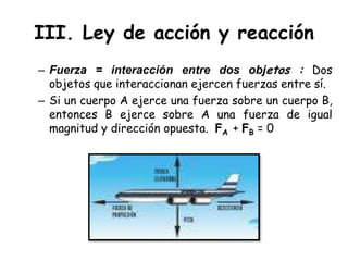 III. Ley de acción y reacciónFuerza = interacción entre dos objetos : Dos objetos que interaccionan ejercen fuerzas entre sí.Si un cuerpo A ejerce una fuerza sobre un cuerpo B, entonces B ejerce sobre A una fuerza de igual magnitud y dirección opuesta.  FA+ FB = 0