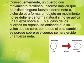 • Consecuentemente, un cuerpo con
  movimiento rectilíneo uniforme implica que
  no existe ninguna fuerza externa neta o,
  dicho de otra forma, un objeto en movimiento
  no se detiene de forma natural si no se aplica
  una fuerza sobre él. En el caso de los
  cuerpos en reposo, se entiende que su
  velocidad es cero, por lo que si esta cambia
  es porque sobre ese cuerpo se ha ejercido
  una fuerza neta.
 