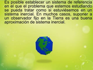 Es posible establecer un sistema de referencia
en el que el problema que estemos estudiando
se pueda tratar como si estuviésemos en un
sistema inercial. En muchos casos, suponer a
un observador fijo en la Tierra es una buena
aproximación de sistema inercial.
 