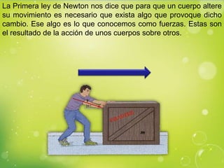 La Primera ley de Newton nos dice que para que un cuerpo altere
su movimiento es necesario que exista algo que provoque dicho
cambio. Ese algo es lo que conocemos como fuerzas. Estas son
el resultado de la acción de unos cuerpos sobre otros.
 