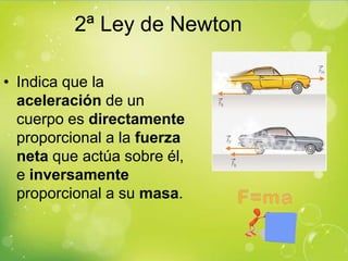2ª Ley de Newton

• Indica que la
  aceleración de un
  cuerpo es directamente
  proporcional a la fuerza
  neta que actúa sobre él,
  e inversamente
  proporcional a su masa.
 