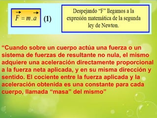 “Cuando sobre un cuerpo actúa una fuerza o un
sistema de fuerzas de resultante no nula, el mismo
adquiere una aceleración directamente proporcional
a la fuerza neta aplicada, y en su misma dirección y
sentido. El cociente entre la fuerza aplicada y la
aceleración obtenida es una constante para cada
cuerpo, llamada “masa” del mismo”
 