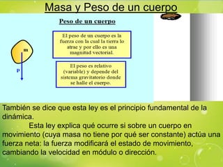 Masa y Peso de un cuerpo




También se dice que esta ley es el principio fundamental de la
dinámica.
        Esta ley explica qué ocurre si sobre un cuerpo en
movimiento (cuya masa no tiene por qué ser constante) actúa una
fuerza neta: la fuerza modificará el estado de movimiento,
cambiando la velocidad en módulo o dirección.
 