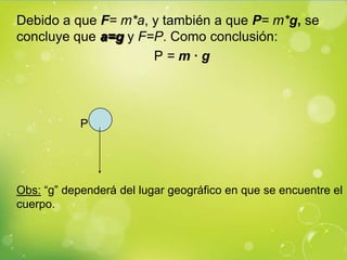 Debido a que F= m*a, y también a que P= m*g, se
concluye que a=g y F=P. Como conclusión:
                     P=m·g



            P




Obs: “g” dependerá del lugar geográfico en que se encuentre el
cuerpo.
 