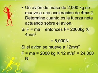 • Un avión de masa de 2,000 kg se
  mueve a una aceleracion de 4m/s2.
  Determine cuanto es la fuerza neta
  actuando sobre el avion.
Si F = ma entonces F= 2000kg X
  4m/s2
                = 8,000N
Si el avion se mueve a 12m/s2
F = ma = 2000 kg X 12 m/s2 = 24,000
  N
 