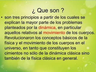 ¿ Que son ?
• son tres principios a partir de los cuales se
  explican la mayor parte de los problemas
  planteados por la dinámica, en particular
  aquellos relativos al movimiento de los cuerpos.
  Revolucionaron los conceptos básicos de la
  física y el movimiento de los cuerpos en el
  universo, en tanto que constituyen los
  cimientos no sólo de la dinámica clásica sino
  también de la física clásica en general.
 