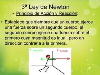 3ª Ley de Newton
     • Principio de Acción y Reacción:
• Establece que siempre que un cuerpo ejerce
  una fuerza sobre un segundo cuerpo, el
  segundo cuerpo ejerce una fuerza sobre el
  primero cuya magnitud es igual, pero en
  dirección contraria a la primera.
 