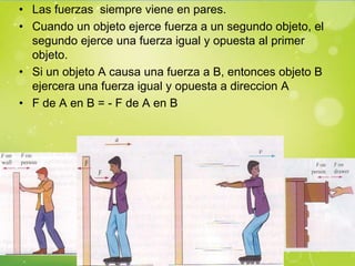 • Las fuerzas siempre viene en pares.
• Cuando un objeto ejerce fuerza a un segundo objeto, el
  segundo ejerce una fuerza igual y opuesta al primer
  objeto.
• Si un objeto A causa una fuerza a B, entonces objeto B
  ejercera una fuerza igual y opuesta a direccion A
• F de A en B = - F de A en B
 