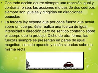 • Con toda acción ocurre siempre una reacción igual y
  contraria: o sea, las acciones mutuas de dos cuerpos
  siempre son iguales y dirigidas en direcciones
  opuestas
• La tercera ley expone que por cada fuerza que actúa
  sobre un cuerpo, éste realiza una fuerza de igual
  intensidad y dirección pero de sentido contrario sobre
  el cuerpo que la produjo. Dicho de otra forma, las
  fuerzas siempre se presentan en pares de igual
  magnitud, sentido opuesto y están situadas sobre la
  misma recta.
 