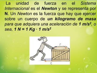 La unidad de fuerza en el Sistema
Internacional es el Newton y se representa por
N. Un Newton es la fuerza que hay que ejercer
sobre un cuerpo de un kilogramo de masa
para que adquiera una aceleración de 1 m/s2, o
sea, 1 N = 1 Kg · 1 m/s2
 
