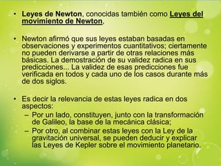 • Leyes de Newton, conocidas también como Leyes del
  movimiento de Newton,

• Newton afirmó que sus leyes estaban basadas en
  observaciones y experimentos cuantitativos; ciertamente
  no pueden derivarse a partir de otras relaciones más
  básicas. La demostración de su validez radica en sus
  predicciones... La validez de esas predicciones fue
  verificada en todos y cada uno de los casos durante más
  de dos siglos.

• Es decir la relevancia de estas leyes radica en dos
  aspectos:
   – Por un lado, constituyen, junto con la transformación
     de Galileo, la base de la mecánica clásica;
   – Por otro, al combinar estas leyes con la Ley de la
     gravitación universal, se pueden deducir y explicar
     las Leyes de Kepler sobre el movimiento planetario.
 
