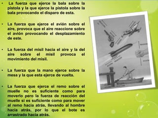 •   La fuerza que ejerce la bala sobre la
    pistola y la que ejerce la pistola sobre la
    bala provocando el disparo de esta.

•   La fuerza que ejerce el avión sobre el
    aire, provoca que el aire reaccione sobre
    el avión provocando el desplazamiento
    de este.

•   La fuerza del misil hacia el aire y la del
    aire sobre el misil provoca el
    movimiento del misil.

•   La fuerza que la mano ejerce sobre la
    mesa y la que esta ejerce de vuelta.

•   La fuerza que ejerce el remo sobre el
    muelle no es suficiente como para
    moverlo pero la fuerza de reacción del
    muelle si es suficiente como para mover
    al remo hacia atrás, llevando al hombre
    hacia atrás, por lo que el bote es
    arrastrado hacia atrás.
 