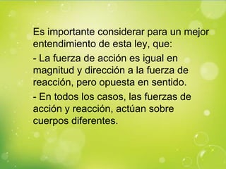 Es importante considerar para un mejor
entendimiento de esta ley, que:
- La fuerza de acción es igual en
magnitud y dirección a la fuerza de
reacción, pero opuesta en sentido.
- En todos los casos, las fuerzas de
acción y reacción, actúan sobre
cuerpos diferentes.
 