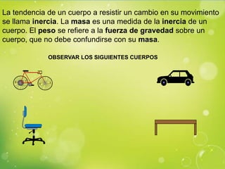 La tendencia de un cuerpo a resistir un cambio en su movimiento
se llama inercia. La masa es una medida de la inercia de un
cuerpo. El peso se refiere a la fuerza de gravedad sobre un
cuerpo, que no debe confundirse con su masa.

             OBSERVAR LOS SIGUIENTES CUERPOS
 