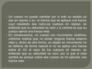 Un cuerpo no puede cambiar por si solo su estado ya sea en reposo o en, al menos que se aplique una fuerza cuyo resultado sea nulo.Los cuerpos en reposo, se entiende que su velocidad es cero y si cambia es que su cuerpo ejerce una fuerza neta.En consecuencia, un cuerpo con movimiento rectilíneo uniforme implica que no existe ninguna fuerza externa neta o, dicho de otra forma, un objeto en movimiento no se detiene de forma natural si no se aplica una fuerza sobre él. En el caso de los cuerpos en reposo, se entiende que su velocidad es cero, por lo que si esta cambia es porque sobre ese cuerpo se ha ejercido una fuerza neta.