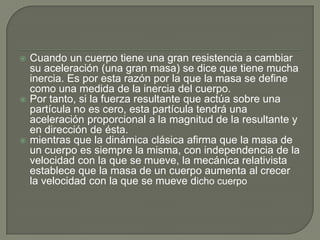 Cuando un cuerpo tiene una gran resistencia a cambiar su aceleración (una gran masa) se dice que tiene mucha inercia. Es por esta razón por la que la masa se define como una medida de la inercia del cuerpo.Por tanto, si la fuerza resultante que actúa sobre una partícula no es cero, esta partícula tendrá una aceleración proporcional a la magnitud de la resultante y en dirección de ésta.mientras que la dinámica clásica afirma que la masa de un cuerpo es siempre la misma, con independencia de la velocidad con la que se mueve, la mecánica relativista establece que la masa de un cuerpo aumenta al crecer la velocidad con la que se mueve dicho cuerpo