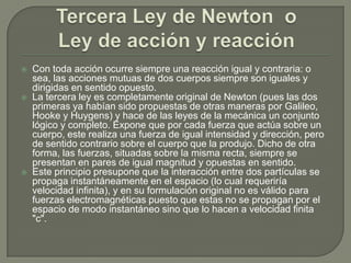 Tercera Ley de Newton  oLey de acción y reacciónCon toda acción ocurre siempre una reacción igual y contraria: o sea, las acciones mutuas de dos cuerpos siempre son iguales y dirigidas en sentido opuesto.La tercera ley es completamente original de Newton (pues las dos primeras ya habían sido propuestas de otras maneras por Galileo, Hooke y Huygens) y hace de las leyes de la mecánica un conjunto lógico y completo. Expone que por cada fuerza que actúa sobre un cuerpo, este realiza una fuerza de igual intensidad y dirección, pero de sentido contrario sobre el cuerpo que la produjo. Dicho de otra forma, las fuerzas, situadas sobre la misma recta, siempre se presentan en pares de igual magnitud y opuestas en sentido.Este principio presupone que la interacción entre dos partículas se propaga instantáneamente en el espacio (lo cual requeriría velocidad infinita), y en su formulación original no es válido para fuerzas electromagnéticas puesto que estas no se propagan por el espacio de modo instantáneo sino que lo hacen a velocidad finita "c".