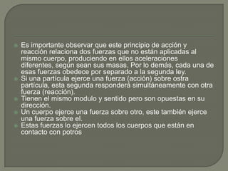 Es importante observar que este principio de acción y reacción relaciona dos fuerzas que no están aplicadas al mismo cuerpo, produciendo en ellos aceleraciones diferentes, según sean sus masas. Por lo demás, cada una de esas fuerzas obedece por separado a la segunda ley.Si una partícula ejerce una fuerza (acción) sobre ostra partícula, esta segunda responderá simultáneamente con otra fuerza (reacción).Tienen el mismo modulo y sentido pero son opuestas en su dirección.Un cuerpo ejerce una fuerza sobre otro, este también ejerce una fuerza sobre el.Estas fuerzas lo ejercen todos los cuerpos que están en contacto con potros