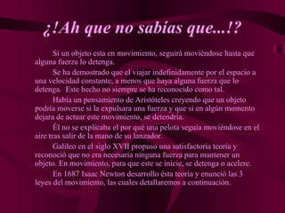 ¿!Ah que no sabías que...!? Si un objeto esta en movimiento, seguirá moviéndose hasta que alguna fuerza lo detenga. Se ha demostrado que el viajar indefinidamente por el espacio a una velocidad constante, a menos que haya alguna fuerza que lo detenga.  Este hecho no siempre se ha reconocido como tal. Había un pensamiento de Aristóteles creyendo que un objeto podría moverse si la expulsara una fuerza y que si en algún momento dejara de actuar este movimiento, se detendría. Él no se explicaba el por qué una pelota seguía moviéndose en el aire tras salir de la mano de su lanzador. Galileo en el siglo XVII propuso una satisfactoria teoría y reconoció que no era necesaria ninguna fuerza para mantener un objeto. En movimiento, para que este se inicie, se detenga o acelere. En 1687 Isaac Newton desarrollo ésta teoría y enunció las 3 leyes del movimiento, las cuales detallaremos a continuación. 