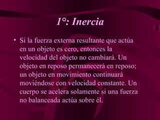 1°: Inercia Si la fuerza externa resultante que actúa en un objeto es cero, entonces la velocidad del objeto no cambiará. Un objeto en reposo permanecerá en reposo; un objeto en movimiento continuará moviéndose con velocidad constante. Un cuerpo se acelera solamente si una fuerza no balanceada actúa sobre él.   