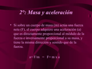 2°: Masa y aceleración Si sobre un cuerpo de masa (m) actúa una fuerza neta (F), el cuerpo adquiere una aceleración (a) que es directamente proporcional al módulo de la fuerza e inversamente proporcional a su masa, y tiene la misma dirección y sentido que de la fuerza.   a= F/m  =  F= m x a 