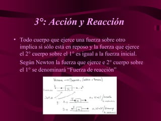 3°: Acción y Reacción   Todo cuerpo que ejerce una fuerza sobre otro implica si sólo está en reposo y la fuerza que ejerce el 2° cuerpo sobre el 1° es igual a la fuerza inicial.  Según Newton la fuerza que ejerce e 2° cuerpo sobre el 1° se denominará “Fuerza de reacción”   